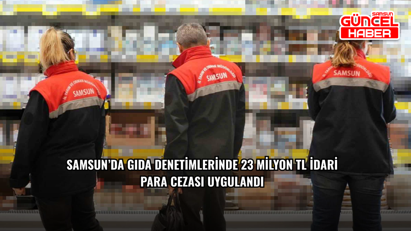 Samsun’da gıda denetimlerinde 23 milyon TL idari para cezası uygulandı