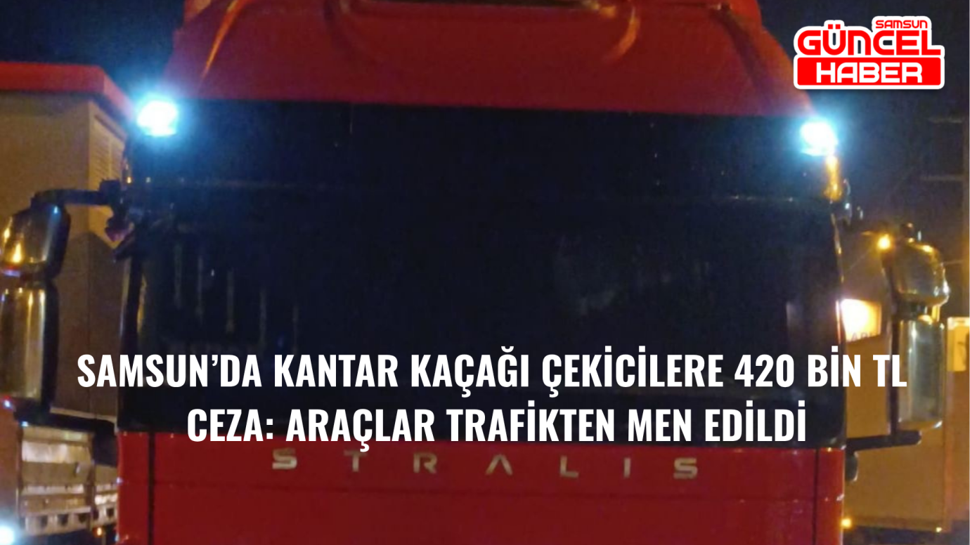 Samsun’da Kantar Kaçağı Çekicilere 420 Bin TL Ceza: Araçlar Trafikten Men Edildi