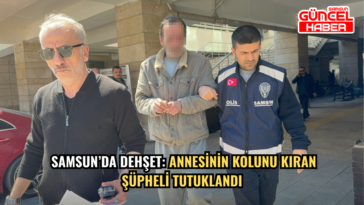 Samsun’da Dehşet: Annesinin Kolunu Kıran Şüpheli Tutuklandı